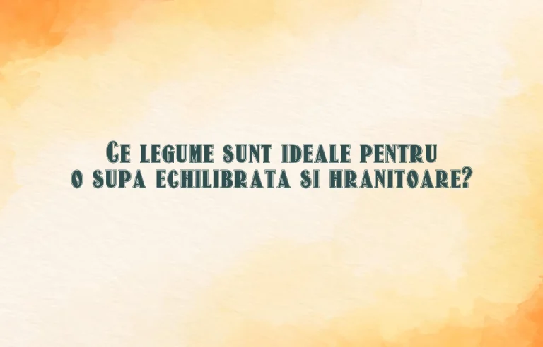 Ce legume sunt ideale pentru o supa echilibrata si hranitoare?